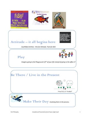 Fish! Philosophy Compiled and Presented by Kamal Tejnani, Agile Coach 1
Attitude – it all begins here .
SouthWest Airlines - Hire for Attitude, Train for Skill.
Play
Imagine going to the Playground 1/3rd
of your life instead of going to the office 
Be There / Live in the Present
Make Their Day Involving them in the process.
 