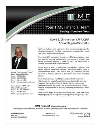 Your TIME Financial Team
Serving - Southern Texas
TIME Financial, a Crump Company
Providing tax, estate, charitable, business & insurance planning expertise to the financial services community
800.334.9339
www.timefinancial.com
David E. Christenson, CFP®, CLU®
Senior Regional Specialist
Phone: 877.689.2005
Mobile: 830.515.0444
Fax:
Email:
Aaron Pinkston, FLMI®, ACS®
Internal Sales Specialist
Phone: 866.896.4995 EXT: 2
Fax: 717.703.4891
Email:
With twenty five years’ experience, Dave specializes in planning for
ultra-high-net-worth families, high-income professionals, senior
executives, and businesses owners.
Dave started his financial services career in Michigan providing estate
and business planning exclusively for the owners of privately held
family businesses. Moving to Texas in 2001, he transitioned to
working exclusively with financial advisors.
Having a special ability to understand complex client concerns, Dave
brings together innovative solutions, and communicates them in
understandable terms. This makes him an extremely valuable
resource to financial advisors as they serve their most important
clients.
Dave utilizes a unique “FACES” process to understand clients’
objectives in the areas of estate, business and charitable planning.
Together, Dave and the Financial Advisor identify goals, review
available solutions, and present the best ideas to the client. Finally,
the plan is implemented by working collectively with all of the clients’
advisors.
With his wife Angie, Dave lives in New Braunfels, Texas and enjoys
shooting sports, fly-fishing, metal working and restoring his old cars.
21550 Oxnard Street
Suite 500
Woodland Hills, CA 91367
7400 Carmel Executive Park Drive
Suite 340
Charlotte, NC 28226
818.444.1476
dchristenson@timefin.com
David E. Christenson, CFP®, CLU®
Senior Regional Specialist
apinkston@timefin.com
 