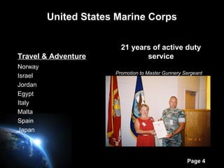 Page 4
United States Marine Corps
Travel & Adventure
Norway
Israel
Jordan
Egypt
Italy
Malta
Spain
Japan
21 years of active duty
service
Promotion to Master Gunnery Sergeant
 