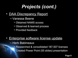 Page 9
Projects (cont.)
• DAA Discrepancy Report
– Vanessa Beene
• Obtained NAMS access
• Observed & learned process
• Provided feedback
• Enterprise software license update
– Herb Babineaux
• Researched & consolidated 187,507 licenses
• Created Power Point (55 slides) presentation
 