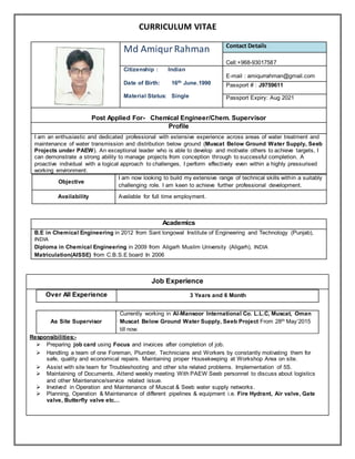 CURRICULUM VITAE
Md AmiqurRahman Contact Details
Cell:+968-93017587
Citizenship : Indian
Date of Birth: 16th June.1990
Material Status: Single
E-mail : amiqurrahman@gmail.com
Passport # : J9759611
Passport Expiry: Aug 2021
Post Applied For- Chemical Engineer/Chem. Supervisor
Profile
I am an enthusiastic and dedicated professional with extensive experience across areas of water treatment and
maintenance of water transmission and distribution below ground (Muscat Below Ground Water Supply, Seeb
Projects under PAEW). An exceptional leader who is able to develop and motivate others to achieve targets, I
can demonstrate a strong ability to manage projects from conception through to successful completion. A
proactive individual with a logical approach to challenges, I perform effectively even within a highly pressurised
working environment.
Objective
I am now looking to build my extensive range of technical skills within a suitably
challenging role. I am keen to achieve further professional development.
Availability Available for full time employment.
Academics
B.E in Chemical Engineering in 2012 from Sant longowal Institute of Engineering and Technology (Punjab),
INDIA
Diploma in Chemical Engineering in 2009 from Aligarh Muslim University (Aligarh), INDIA
Matriculation(AISSE) from C.B.S.E board In 2006
Job Experience
Over All Experience 3 Years and 6 Month
As Site Supervisor
Currently working in Al-Mansoor International Co. L.L.C, Muscat, Oman
Muscat Below Ground Water Supply, Seeb Project From 28th May’2015
till now.
Responsibilities:-
 Preparing job card using Focus and invoices after completion of job.
 Handling a team of one Foreman, Plumber, Technicians and Workers by constantly motivating them for
safe, quality and economical repairs. Maintaining proper Housekeeping at Workshop Area on site.
 Assist with site team for Troubleshooting and other site related problems. Implementation of 5S.
 Maintaining of Documents, Attend weekly meeting With PAEW Seeb personnel to discuss about logistics
and other Maintenance/service related issue.
 Involved in Operation and Maintenance of Muscat & Seeb water supply networks.
 Planning, Operation & Maintenance of different pipelines & equipment i.e. Fire Hydrant, Air valve, Gate
valve, Butterfly valve etc...
 