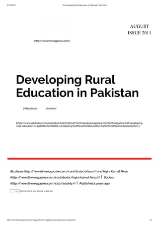 8/22/2016 Developing Rural Education in Pakistan | Newsline
http://newslinemagazine.com/magazine/developing-rural-education-in-pakistan/ 1/3
AUGUST
ISSUE 2011
(http://newslinemagazine.com/)
(/#facebook) (/#twitter)
(https://www.addtoany.com/share#url=http%3A%2F%2Fnewslinemagazine.com%2Fmagazine%2Fdeveloping-
rural-education-in-pakistan%2F&title=Developing%20Rural%20Education%20in%20Pakistan&description=)
Developing Rural
Education in Pakistan
By ahsan (http://newslinemagazine.com/contributor/ahsan/) and Hajra Komal Feroz
(http://newslinemagazine.com/contributor/hajra-komal-feroz/) | Society
(http://newslinemagazine.com/cats/society/) | Published 5 years ago
Like Be the ﬁrst of your friends to like this.
 