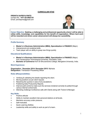 1
CURRICULUM VITAE
PRENITA SUPRIYA PINTO
Contact No.: +971-55-3662134
Email: prenitapinto@gmail.com
Career Objective: Seeking a challenging and professional opportunity where I will be able to
utilize skills, knowledge, and capabilities for the benefit of organization. Where hard work
will be rewarded and where career advancement will always be a possibility.
Profile Summary
 Master’s in Business Administration (MBA), Specialization in FINANCE (Major).
 Interpersonal and analytical skills
 Team player with an ability to grasp new things quickly
Educational Qualifications:
 Master’s in Business Administration (MBA), Specialization in FINANCE (Major)
from Visvesvaraya Technological University, Karnataka, India.
 Bachelor of Commerce from Sri Bhuvanendra College, Mangalore University, India.
Work Experience:
Organization: December 2014- December 2015: Mphasis
Designation: Transaction Processing Officer
Roles &Responsibilities:
 Verifying & validating the details regarding the client.
 Moving positions as per client request.
 Resolving the queries in case of any escalations.
 Publishing Daily Productivity Reports.
 Internal audit control to make sure the services rendered correctly & audited through
various internal control tools.
 Attending challenge Conference calls with Clients along with Trainer & Manager.
Key Skills:
 Positive attitude
 Ability to maintain excellent inter-personal relations at all levels.
 Maintains accuracy under pressure.
 Self-motivated.
 Quick Learning Abilities
 Leadership skills and ability to work as part of a team.
 