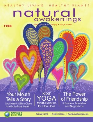 February 2016 | Austin Edition | AustinAwakenings.com
FREE
H E A L T H Y L I V I N G H E A L T H Y P L A N E T
feel good • live simply • laugh more
The Power
of Friendship
It Sustains, Nourishes
and Supports Us
Your Mouth
Tells a Story
Oral Health Offers Clues
to Whole-Body Health
KIDS’
YOGAMindful Minutes
for Little Ones
 