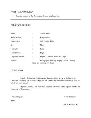 PART TIME WORKEXP
 8 months worked in The Professional Courier as a Supervisor.
PERSONAL PROFILE
Name : Arun Kumar.K
Father’s Name : Kuppuswamy
Date of Birth : 01th October 1990
Sex : Male
Nationality : Indian
Marital Status : Single
Languages Known : English, Kannada, Tamil and Telugu.
Hobbies : Photography, Dancing, Playing cricket, Listening
music and Learning new things.
DECLARATION:
I hereby declare that the information furnished above is true to the best of my
knowledge. Enclosing my bio-data, I hope you will consider my application and thereby help me
to built-up future career.
If given a chance, I will work hard for entire satisfaction of the superior and for the
betterment of the company.
Place: Bangalore Yours Faithfully.
Date:
(ARUN KUMAR.K)
 