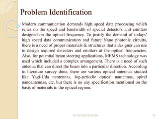 Problem Identification
Modern communication demands high speed data processing which
relies on the speed and bandwidth of special detectors and emitters
designed on the optical frequency. To justify the demand of todays’
high speed data communication and future Nano photonic circuits,
there is a need of proper materials & structures that a designer can use
to design required detectors and emitters at the optical frequencies.
Also, for potential beam steering applications, MEMS technology was
used which included a complex arrangement. There is a need of such
antenna that can direct the beam into a particular direction. According
to literature survey done, there are various optical antennas studied
like Yagi-Uda nantennas, log-periodic optical nantennas, spiral
nanoantennas, etc. but there is no any specification mentioned on the
basis of materials in the optical regime.
01-02-2016 08:03:56 10
 