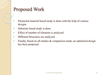 Proposed Work
 Elemental material based study is done with the help of various
designs
 Substrate based study is done
 Effect of number of elements is analyzed
 Different Structures are analyzed
 Finally, based on all studies & comparison made, an optimized design
has been proposed
01-02-2016 08:03:56 12
 