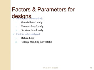 01-02-2016 08:03:56 13
Factors & Parameters for
designs Parameters to be studied:
1. Material based study
2. Elements based study
3. Structure based study
 Factors to be analyzed:
1. Return Loss
2. Voltage Standing Wave Ratio
 