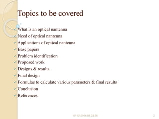 Topics to be covered
 What is an optical nantenna
 Need of optical nantenna
 Applications of optical nantenna
 Base papers
 Problem identification
 Proposed work
 Designs & results
 Final design
 Formulae to calculate various parameters & final results
 Conclusion
 References
01-02-2016 08:03:56 2
 