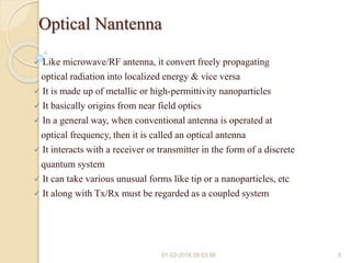 Optical Nantenna
 Like microwave/RF antenna, it convert freely propagating
optical radiation into localized energy & vice versa
 It is made up of metallic or high-permittivity nanoparticles
 It basically origins from near field optics
 In a general way, when conventional antenna is operated at
optical frequency, then it is called an optical antenna
 It interacts with a receiver or transmitter in the form of a discrete
quantum system
 It can take various unusual forms like tip or a nanoparticles, etc
 It along with Tx/Rx must be regarded as a coupled system
01-02-2016 08:03:56 3
 