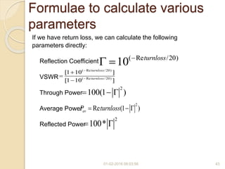 01-02-2016 08:03:56 43
Formulae to calculate various
parameters
If we have return loss, we can calculate the following
parameters directly:
Reflection Coefficient
VSWR
Through Power
Average Power
Reflected Power
( Re /20)
10 turnloss
 
2
100(1 )  
2
100* 
( Re /20)
( Re /20)
[1 10 ]
[1 10 ]
turnloss
turnloss





2
Re (1 )avP turnloss  
 