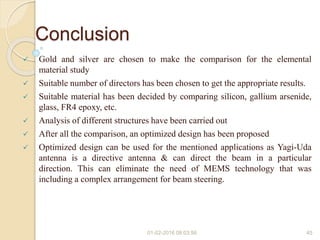 Conclusion
 Gold and silver are chosen to make the comparison for the elemental
material study
 Suitable number of directors has been chosen to get the appropriate results.
 Suitable material has been decided by comparing silicon, gallium arsenide,
glass, FR4 epoxy, etc.
 Analysis of different structures have been carried out
 After all the comparison, an optimized design has been proposed
 Optimized design can be used for the mentioned applications as Yagi-Uda
antenna is a directive antenna & can direct the beam in a particular
direction. This can eliminate the need of MEMS technology that was
including a complex arrangement for beam steering.
01-02-2016 08:03:56 45
 