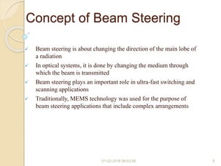 Concept of Beam Steering
 Beam steering is about changing the direction of the main lobe of
a radiation
 In optical systems, it is done by changing the medium through
which the beam is transmitted
 Beam steering plays an important role in ultra-fast switching and
scanning applications
 Traditionally, MEMS technology was used for the purpose of
beam steering applications that include complex arrangements
01-02-2016 08:03:56 6
 