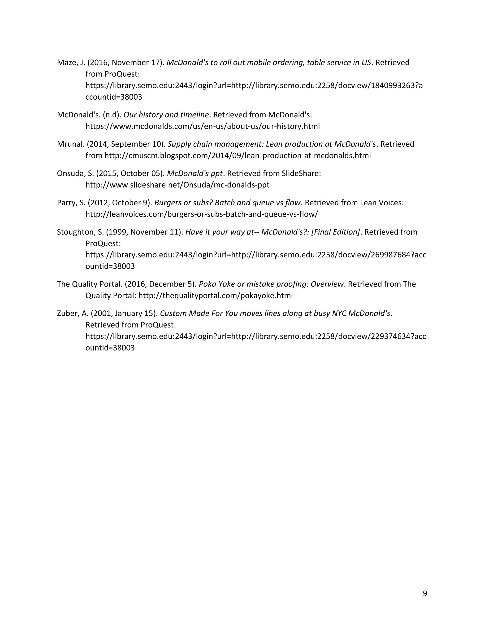 9
Maze, J. (2016, November 17). McDonald's to roll out mobile ordering, table service in US. Retrieved
from ProQuest:
https://library.semo.edu:2443/login?url=http://library.semo.edu:2258/docview/1840993263?a
ccountid=38003
McDonald's. (n.d). Our history and timeline. Retrieved from McDonald's:
https://www.mcdonalds.com/us/en-us/about-us/our-history.html
Mrunal. (2014, September 10). Supply chain management: Lean production at McDonald's. Retrieved
from http://cmuscm.blogspot.com/2014/09/lean-production-at-mcdonalds.html
Onsuda, S. (2015, October 05). McDonald's ppt. Retrieved from SlideShare:
http://www.slideshare.net/Onsuda/mc-donalds-ppt
Parry, S. (2012, October 9). Burgers or subs? Batch and queue vs flow. Retrieved from Lean Voices:
http://leanvoices.com/burgers-or-subs-batch-and-queue-vs-flow/
Stoughton, S. (1999, November 11). Have it your way at-- McDonald's?: [Final Edition]. Retrieved from
ProQuest:
https://library.semo.edu:2443/login?url=http://library.semo.edu:2258/docview/269987684?acc
ountid=38003
The Quality Portal. (2016, December 5). Poka Yoke or mistake proofing: Overview. Retrieved from The
Quality Portal: http://thequalityportal.com/pokayoke.html
Zuber, A. (2001, January 15). Custom Made For You moves lines along at busy NYC McDonald's.
Retrieved from ProQuest:
https://library.semo.edu:2443/login?url=http://library.semo.edu:2258/docview/229374634?acc
ountid=38003
 