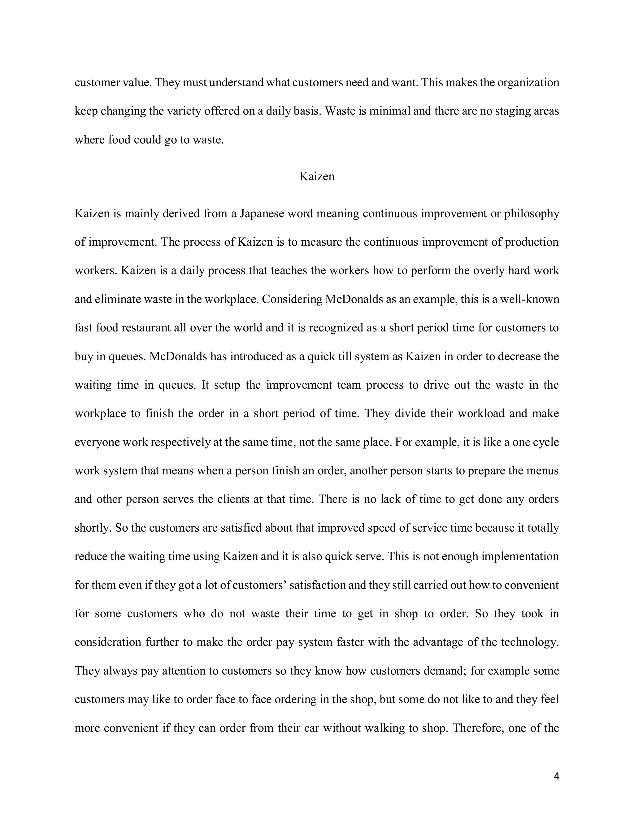 4
customer value. They must understand what customers need and want. This makes the organization
keep changing the variety offered on a daily basis. Waste is minimal and there are no staging areas
where food could go to waste.
Kaizen
Kaizen is mainly derived from a Japanese word meaning continuous improvement or philosophy
of improvement. The process of Kaizen is to measure the continuous improvement of production
workers. Kaizen is a daily process that teaches the workers how to perform the overly hard work
and eliminate waste in the workplace. Considering McDonalds as an example, this is a well-known
fast food restaurant all over the world and it is recognized as a short period time for customers to
buy in queues. McDonalds has introduced as a quick till system as Kaizen in order to decrease the
waiting time in queues. It setup the improvement team process to drive out the waste in the
workplace to finish the order in a short period of time. They divide their workload and make
everyone work respectively at the same time, not the same place. For example, it is like a one cycle
work system that means when a person finish an order, another person starts to prepare the menus
and other person serves the clients at that time. There is no lack of time to get done any orders
shortly. So the customers are satisfied about that improved speed of service time because it totally
reduce the waiting time using Kaizen and it is also quick serve. This is not enough implementation
for them even if they got a lot of customers’ satisfaction and they still carried out how to convenient
for some customers who do not waste their time to get in shop to order. So they took in
consideration further to make the order pay system faster with the advantage of the technology.
They always pay attention to customers so they know how customers demand; for example some
customers may like to order face to face ordering in the shop, but some do not like to and they feel
more convenient if they can order from their car without walking to shop. Therefore, one of the
 