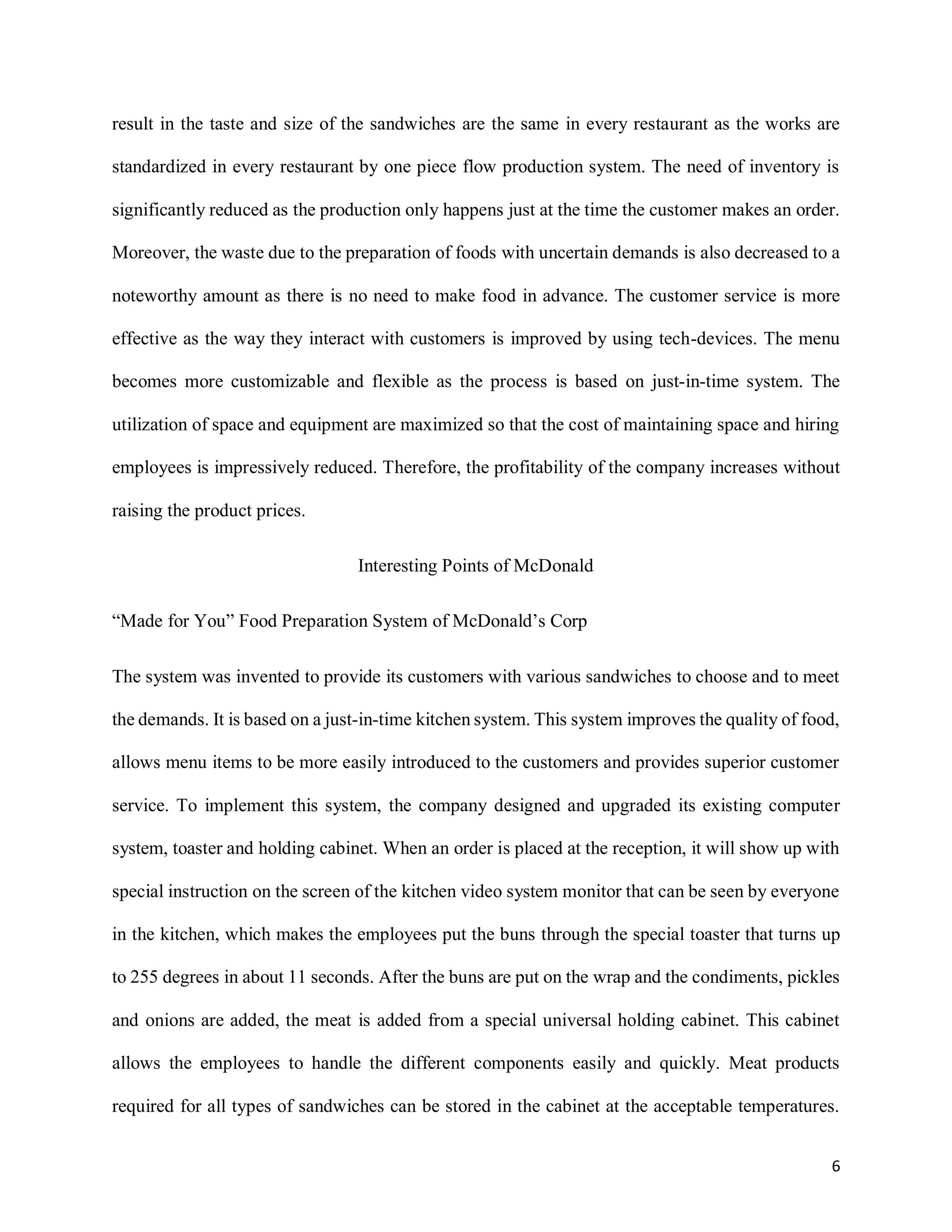 6
result in the taste and size of the sandwiches are the same in every restaurant as the works are
standardized in every restaurant by one piece flow production system. The need of inventory is
significantly reduced as the production only happens just at the time the customer makes an order.
Moreover, the waste due to the preparation of foods with uncertain demands is also decreased to a
noteworthy amount as there is no need to make food in advance. The customer service is more
effective as the way they interact with customers is improved by using tech-devices. The menu
becomes more customizable and flexible as the process is based on just-in-time system. The
utilization of space and equipment are maximized so that the cost of maintaining space and hiring
employees is impressively reduced. Therefore, the profitability of the company increases without
raising the product prices.
Interesting Points of McDonald
“Made for You” Food Preparation System of McDonald’s Corp
The system was invented to provide its customers with various sandwiches to choose and to meet
the demands. It is based on a just-in-time kitchen system. This system improves the quality of food,
allows menu items to be more easily introduced to the customers and provides superior customer
service. To implement this system, the company designed and upgraded its existing computer
system, toaster and holding cabinet. When an order is placed at the reception, it will show up with
special instruction on the screen of the kitchen video system monitor that can be seen by everyone
in the kitchen, which makes the employees put the buns through the special toaster that turns up
to 255 degrees in about 11 seconds. After the buns are put on the wrap and the condiments, pickles
and onions are added, the meat is added from a special universal holding cabinet. This cabinet
allows the employees to handle the different components easily and quickly. Meat products
required for all types of sandwiches can be stored in the cabinet at the acceptable temperatures.
 