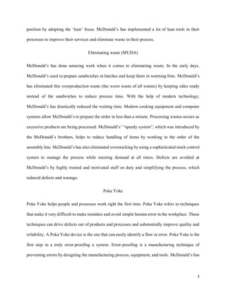 2
position by adopting the ‘lean’ focus. McDonald’s has implemented a lot of lean tools in their
processes to improve their services and eliminate waste in their process.
Eliminating waste (MUDA)
McDonald’s has done amazing work when it comes to eliminating waste. In the early days,
McDonald’s used to prepare sandwiches in batches and keep them in warming bins. McDonald’s
has eliminated this overproduction waste (the worst waste of all wastes) by keeping sides ready
instead of the sandwiches to reduce process time. With the help of modern technology,
McDonald’s has drastically reduced the waiting time. Modern cooking equipment and computer
systems allow McDonald’s to prepare the order in less than a minute. Processing wastes occurs as
excessive products are being processed. McDonald’s’ “speedy system”, which was introduced by
the McDonald’s brothers, helps to reduce handling of items by working in the order of the
assembly line. McDonald’s has also eliminated overstocking by using a sophisticated stock control
system to manage the process while meeting demand at all times. Defects are avoided at
McDonald’s by highly trained and motivated staff on duty and simplifying the process, which
reduced defects and wastage.
Poka Yoke
Poka Yoke helps people and processes work right the first time. Poka Yoke refers to techniques
that make it very difficult to make mistakes and avoid simple human error in the workplace. These
techniques can drive defects out of products and processes and substantially improve quality and
reliability. A Poka Yoke device is the one that can easily identify a flaw or error. Poka Yoke is the
first step in a truly error-proofing a system. Error-proofing is a manufacturing technique of
preventing errors by designing the manufacturing process, equipment, and tools. McDonald’s has
 