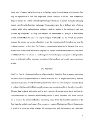 3
many years of success and achievement as well as they are the best and fastest in the business. But
they had a problem with their food preparation system. However, in the late 1980s McDonald’s
began to change the system for handling their high volume and its current menu; the changing
market place brought about new challenges. There are problems due to different taste of people
ordering which might lead to queuing problems. People are waiting at the counters for their turn
to come. By using Poka Yoke they have designed and implemented it’s new just in time kitchen
system named “Made for you”. For simple example, McDonald’s use the French fry scoop to
measure the amount and serving of potatoes to get the exact amount of the orders and give the
orders to customers in short time. The French fry order amounts would not be the same if the scoop
was not used. Some orders would be falling over the top that fries would fall on the floor and some
would be half-full. The kitchen is a technological overall of its previous system to design and to
improve food quality, allow many new menu items to be introduced and provide superior customer
service.
One Piece Flow
One Piece Flow is a fundamental element of becoming lean. One piece flow focuses on completing
the production of one piece from start to finish with as little work in the process inventory between
operations as possible. Most fast-food burger industries follow the batch and queue principle. Food
is cooked in batches and the kitchen employees prepare ingredients and wait for orders to cook it.
Then the food is placed for frontline staff to serve customers. Expected production is based on the
customer demand and sometimes it can have high levels of waste. Therefore, staff in this situation
are to focus on the demand and reduce minimizing waste. From the start of the operation to the
final state, the sandwich and burgers flow as one piece process. The important thing is the customer
is involved in every part of the process. All employees deal with the customers and creation of
 