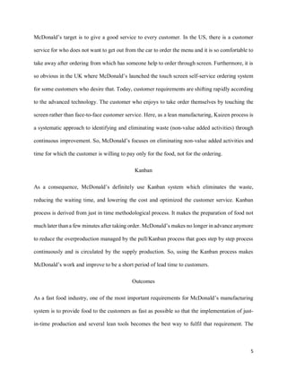 5
McDonald’s target is to give a good service to every customer. In the US, there is a customer
service for who does not want to get out from the car to order the menu and it is so comfortable to
take away after ordering from which has someone help to order through screen. Furthermore, it is
so obvious in the UK where McDonald’s launched the touch screen self-service ordering system
for some customers who desire that. Today, customer requirements are shifting rapidly according
to the advanced technology. The customer who enjoys to take order themselves by touching the
screen rather than face-to-face customer service. Here, as a lean manufacturing, Kaizen process is
a systematic approach to identifying and eliminating waste (non-value added activities) through
continuous improvement. So, McDonald’s focuses on eliminating non-value added activities and
time for which the customer is willing to pay only for the food, not for the ordering.
Kanban
As a consequence, McDonald’s definitely use Kanban system which eliminates the waste,
reducing the waiting time, and lowering the cost and optimized the customer service. Kanban
process is derived from just in time methodological process. It makes the preparation of food not
much later than a few minutes after taking order. McDonald’s makes no longer in advance anymore
to reduce the overproduction managed by the pull/Kanban process that goes step by step process
continuously and is circulated by the supply production. So, using the Kanban process makes
McDonald’s work and improve to be a short period of lead time to customers.
Outcomes
As a fast food industry, one of the most important requirements for McDonald’s manufacturing
system is to provide food to the customers as fast as possible so that the implementation of just-
in-time production and several lean tools becomes the best way to fulfil that requirement. The
 