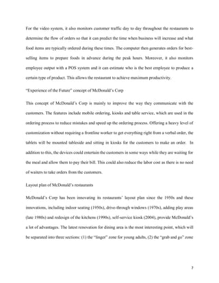 7
For the video system, it also monitors customer traffic day to day throughout the restaurants to
determine the flow of orders so that it can predict the time when business will increase and what
food items are typically ordered during these times. The computer then generates orders for best-
selling items to prepare foods in advance during the peak hours. Moreover, it also monitors
employee output with a POS system and it can estimate who is the best employee to produce a
certain type of product. This allows the restaurant to achieve maximum productivity.
“Experience of the Future” concept of McDonald’s Corp
This concept of McDonald’s Corp is mainly to improve the way they communicate with the
customers. The features include mobile ordering, kiosks and table service, which are used in the
ordering process to reduce mistakes and speed up the ordering process. Offering a heavy level of
customization without requiring a frontline worker to get everything right from a verbal order, the
tablets will be mounted tableside and sitting in kiosks for the customers to make an order. In
addition to this, the devices could entertain the customers in some ways while they are waiting for
the meal and allow them to pay their bill. This could also reduce the labor cost as there is no need
of waiters to take orders from the customers.
Layout plan of McDonald’s restaurants
McDonald’s Corp has been innovating its restaurants’ layout plan since the 1950s and these
innovations, including indoor seating (1950s), drive-through windows (1970s), adding play areas
(late 1980s) and redesign of the kitchens (1990s), self-service kiosk (2004), provide McDonald’s
a lot of advantages. The latest renovation for dining area is the most interesting point, which will
be separated into three sections: (1) the “linger” zone for young adults, (2) the “grab and go” zone
 