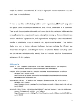 8
and (3) the “flexible” zone for families. It is likely to improve the customer interaction, which will
result in the increase in demand.
Summary
To stand as one of the world’s leading fast food service organizations, McDonald’s Corp tested
and applied several various types of techniques, ideas, devices, and systems in its restaurants.
These include the combination of lean tools, pull system, just-in-time production, MRP production,
advanced tech-devices, computerized systems, and employee training. As the competition between
fast food industries is higher than ever, every organization is attempting to achieve the customers’
attention by a facilitating variety of features in every aspect so that McDonald’s Corp has been
finding new ways to improve advanced techniques that can maximize the efficiency and
effectiveness of its process. Considering the increase in demand in the near future, they need to
pass the risks and challenges coming not only from their rivals but also from their customers’
satisfaction with their products.
Bibliography
Burger Lad. (2016, December 4). McDonald's touch screen ordering. Retrieved from Burger Lad:
http://burgerlad.com/2015/02/mcdonalds-touch-screen-ordering.html
Company Profile. (2014, December 31). Company overview & segment information: McDonald's.
Retrieved from Company Profile:
http://corporate.mcdonalds.com/content/mcd/investors/company-overview/company-
overview-segment-information.html
Hamstra, M. (1998, April 13). 'Made-for-you' maneuvers signal competitive shift in QSR category.
Retrieved from ProQuest:
https://library.semo.edu:2443/login?url=http://library.semo.edu:2258/docview/229319452?acc
ountid=38003
Horovitz, B. (1998, February 20). Re-inventing McDonald's Fast-food giant's new plan: Hot, juicy, made
to order: [FINAL Edition]. Retrieved from ProQuest:
https://library.semo.edu:2443/login?url=http://library.semo.edu:2258/docview/408764244?acc
ountid=38003
 