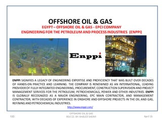 100 April 16
OFFSHORE OIL & GAS
REV (2) BY: KHALED SHERIF
OFFSHORE OIL & GAS
EGYPT– OFFSHORE OIL & GAS - EPCI COMPANY
ENGINEERING FOR THE PETROLEUM AND PROCESS INDUSTRIES (ENPPI)
ENPPI SIGNIFIES A LEGACY OF ENGINEERING EXPERTISE AND PROFICIENCY THAT WAS BUILT OVER DECADES
OF HANDS-ON PRACTICE AND LEARNING. THE COMPANY IS RENOWNED AS AN INTERNATIONAL, LEADING
PROVIDEROF FULLY INTEGRATED ENGINEERING, PROCUREMENT, CONSTRUCTION SUPERVISION AND PROJECT
MANAGEMENT SERVICES FOR THE PETROLEUM, PETROCHEMICALS, POWER AND OTHER INDUSTRIES. ENPPI
IS GLOBALLY RECOGNIZED AS A MAJOR ENGINEERING, EPC MAIN CONTRACTOR, AND MANAGEMENT
CONTRACTOR, WITH DECADES OF EXPERIENCE IN ONSHORE AND OFFSHORE PROJECTS IN THE OIL AND GAS,
REFINING AND PETROCHEMICAL INDUSTRIES.
http://www.enppi.com/
 