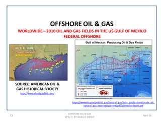 13 April 16
OFFSHORE OIL & GAS
OFFSHORE OIL & GAS
REV (2) BY: KHALED SHERIF
WORLDWIDE– 2010 OIL AND GAS FIELDS IN THE US GULF OF MEXICO
FEDERAL OFFSHORE
https://www.eia.gov/pub/oil_gas/natural_gas/data_publications/crude_oil_
natural_gas_reserves/current/pdf/gomwaterdepth.pdf
SOURCE:AMERICANOIL &
GAS HISTORICAL SOCIETY
http://www.oilandgas360.com/
 