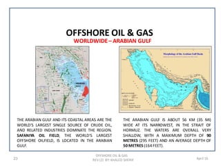 OFFSHORE OIL & GAS
REV (2) BY: KHALED SHERIF23 April 16
WORLDWIDE– ARABIAN GULF
OFFSHORE OIL & GAS
THE ARABIAN GULF IS ABOUT 56 KM (35 MI)
WIDE AT ITS NARROWEST, IN THE STRAIT OF
HORMUZ. THE WATERS ARE OVERALL VERY
SHALLOW, WITH A MAXIMUM DEPTH OF 90
METRES (295 FEET) AND AN AVERAGE DEPTH OF
50 METRES (164 FEET).
THE ARABIAN GULF AND ITS COASTAL AREAS ARE THE
WORLD'S LARGEST SINGLE SOURCE OF CRUDE OIL,
AND RELATED INDUSTRIES DOMINATE THE REGION.
SAFANIYA OIL FIELD, THE WORLD'S LARGEST
OFFSHORE OILFIELD, IS LOCATED IN THE ARABIAN
GULF.
 