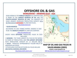 OFFSHORE OIL & GAS
REV (2) BY: KHALED SHERIF24 April 16
• SAUDI ARAMCO
ACCORDING TO 2015 FORBES REPORT, ARAMCO IS SAID
TO BE THE WORLD'S LARGESTOIL AND GAS COMPANY.
https://en.wikipedia.org/
OFFSHORE OIL & GAS
MAP OF OIL AND GAS FIELDS IN
SAUDIARABIA (2005)
SOURCE: SAUDI ARAMCO VIA
EIA http://petroleuminsights.blogspot.com.eg/
SAUDI’S MAIN OFFSHORE PRODUCING FIELDS IN 2010
INCLUDED:
• SAFANIYA : THE THIRD LARGEST OIL FIELD IN THE WORLD
IN TERMS OF PRODUCTION, AND THE LARGEST OFFSHORE
WITH PRODUCTION CAPACITY OF 1.5 MILLION BBL/D.
• ZULUF : PRODUCES APPROXIMATELY 450,000 BBL/D OF
ARABMEDIUM CRUDE.
• OTHERLARGE EXISTING OFFSHOREOIL FIELDS INCLUDE
ABUSAFAH, MARJAN, AND BERRI.
http://www.endofcrudeoil.com/
WORLDWIDE– ARABIAN GULF - KSA
SAUDI ARABIA IS THE WORLD’S BIGGEST OIL EXPORTER AND
IS HOME TO THE LARGEST RESERVES OF OIL AND THE
FOURTH-LARGEST RESERVES OF GAS. THE MAJORITY OF
SAUDI ARABIA’S INCREASED PRODUCTION CAPACITY WILL
BEPROVIDED BY OFFSHOREOIL AND GAS FIELDS.
http://www.meed.com/
 