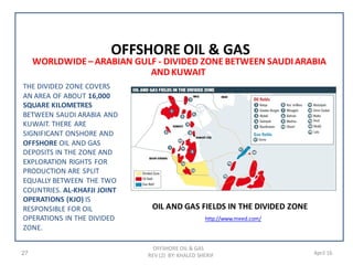 OFFSHORE OIL & GAS
REV (2) BY: KHALED SHERIF27 April 16
WORLDWIDE– ARABIAN GULF - DIVIDED ZONE BETWEEN SAUDIARABIA
ANDKUWAIT
OFFSHORE OIL & GAS
THE DIVIDED ZONE COVERS
AN AREA OF ABOUT 16,000
SQUARE KILOMETRES
BETWEEN SAUDI ARABIA AND
KUWAIT. THERE ARE
SIGNIFICANT ONSHORE AND
OFFSHORE OIL AND GAS
DEPOSITS IN THE ZONE AND
EXPLORATION RIGHTS FOR
PRODUCTION ARE SPLIT
EQUALLY BETWEEN THE TWO
COUNTRIES. AL-KHAFJI JOINT
OPERATIONS (KJO) IS
RESPONSIBLE FOR OIL
OPERATIONS IN THE DIVIDED
ZONE.
http://www.meed.com/
OIL AND GAS FIELDS IN THE DIVIDED ZONE
 