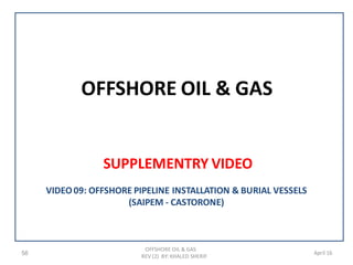 OFFSHORE OIL & GAS
SUPPLEMENTRY VIDEO
56
OFFSHORE OIL & GAS
REV (2) BY: KHALED SHERIF
April 16
VIDEO09: OFFSHORE PIPELINE INSTALLATION & BURIAL VESSELS
(SAIPEM - CASTORONE)
 