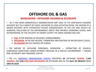 59 April 16
OFFSHORE OIL & GAS
OFFSHORE OIL & GAS
REV (2) BY: KHALED SHERIF
WORLDWIDE– OFFSHORE HAZARDS & ACCIDENTS
• AS IT HAS BEEN DRAMATICALLY DEMONSTRATED NOT ONLY IN THE DEEPWATER HORIZON
ACCIDENT BUT IN A VARIETY OF CASES, OFFSHORE OIL RIGS ACTIVITIES ENTAIL THE HAZARD OF A
MAJOR ACCIDENT WITH POTENTIALLY SEVERE CONSEQUENCES TO THE LIFE AND HEALTH OF
WORKERS, POLLUTION OF THE ENVIRONMENT, DIRECT AND INDIRECT ECONOMIC LOSSES, AND
DETERIORATION OF THE SECURITY OF ENERGY SUPPLY. THE MAIN HAZARDS INCLUDE:
 FIRE, AFTER IGNITION OF RELEASED HYDROCARBONS;
 EXPLOSION, AFTER GAS RELEASE, FORMATION AND IGNITION OF AN EXPLOSIVE CLOUD;
 OIL RELEASE ON SEA SURFACE OR SUBSEA.
• THE NATURE OF OFFSHORE PERSONNEL OPERATION — EXTRACTION OF VOLATILE
SUBSTANCES SOMETIMES UNDER EXTREME PRESSURE IN A HOSTILE ENVIRONMENT — MEANS
RISK; ACCIDENTS AND TRAGEDIES OCCUR.
• THE U.S. MINERALS MANAGEMENT SERVICE REPORTED 69 OFFSHORE DEATHS, 1,349
INJURIES, AND 858 FIRES AND EXPLOSIONS ON OFFSHORE RIGS IN THE GULF OF MEXICO FROM
2001 TO 2010.
 