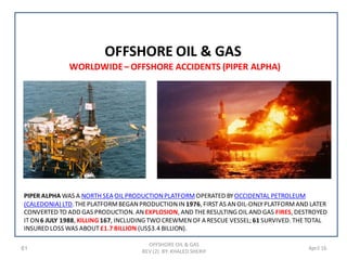 61 April 16
OFFSHORE OIL & GAS
OFFSHORE OIL & GAS
REV (2) BY: KHALED SHERIF
WORLDWIDE– OFFSHORE ACCIDENTS (PIPER ALPHA)
PIPER ALPHA WAS A NORTH SEA OIL PRODUCTIONPLATFORMOPERATED BYOCCIDENTAL PETROLEUM
(CALEDONIA) LTD.THEPLATFORMBEGANPRODUCTIONIN1976, FIRSTAS ANOIL-ONLYPLATFORMAND LATER
CONVERTED TO ADD GAS PRODUCTION. ANEXPLOSION, AND THERESULTING OIL AND GAS FIRES, DESTROYED
ITON6 JULY 1988, KILLING 167, INCLUDING TWO CREWMENOF A RESCUE VESSEL;61 SURVIVED. THETOTAL
INSURED LOSS WAS ABOUT£1.7 BILLION (US$3.4 BILLION).
 