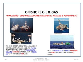 62 April 16
OFFSHORE OIL & GAS
OFFSHORE OIL & GAS
REV (2) BY: KHALED SHERIF
WORLDWIDE – OFFSHORE ACCIDENTS (ALEXANDERL. KIELLAND & PETROBRAS 36)
THEOFFSHORECANBE IN ITSELF A HAZARDOUS
ENVIRONMENT. INMARCH 1980, THE'FLOTEL'
(FLOATING HOTEL) PLATFORMALEXANDERL.
KIELLAND CAPSIZED INA STORMIN THE NORTH
SEA WITH THE LOSS OF 123 LIVES.
IN2001, PETROBRAS 36 IN BRAZIL EXPLODED
AND SANKFIVEDAYS LATER, KILLING 11
PEOPLE.
 