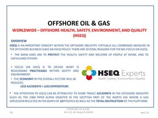 70 April 16
OFFSHORE OIL & GAS
OFFSHORE OIL & GAS
REV (2) BY: KHALED SHERIF
WORLDWIDE– OFFSHORE HEALTH, SAFETY, ENVIRONMENT,AND QUALITY
(HSEQ)
OVERVIEW
HSEQ IS AN IMPORTANT CONCEPT WITHIN THE OFFSHORE INDUSTRY. VIRTUALLY ALL COMPANIES INVOLVED IN
THEOFFSHOREBUSINESS HAVEANHSEQ POLICY. THEREARE SEVERAL REASONS FORTHEBIG FOCUS ONHSEQ:
• THE MAIN AIMS ARE TO PROTECT THE HEALTH, SAFETY AND WELFARE OF PEOPLE AT WORK, AND TO
SAFEGUARD OTHERS.
• FOCUS ON HSEQ IS TO DECIDE WHAT IS
REASONABLY PRACTICABLE WITHIN SAFETY AND
ENVIRONMENT.
• THE ECONOMY INTHEOVERALL PICTURE WILL BE
REDUCED.
LESS ACCIDENTS = LESS EXPENDITURE.
• THE ATTENTION TO HSEQ CAN BE ATTRIBUTED TO SOME TRAGIC ACCIDENTS IN THE OFFSHORE INDUSTRY
SUCH AS THE 1988 PIPER ALPHA DISASTER IN THE SCOTTISH PART OF THE NORTH SEA WHERE A GAS
EXPLOSIONRESULTED INTHEDEATH OF 167 PEOPLEAS WELL AS THE TOTAL DESTRUCTION OF THEPLATFORM.
 