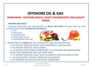 71 April 16
OFFSHORE OIL & GAS
OFFSHORE OIL & GAS
REV (2) BY: KHALED SHERIF
WORLDWIDE– OFFSHORE HEALTH, SAFETY, ENVIRONMENT,AND QUALITY
(HSEQ)
HAZARDS AND GOALS
• ALTHOUGH THERE HAVE BEEN IMPROVEMENTS IN HEALTH AND SAFETY OFFSHORE SINCE THE PIPER
ALPHA DISASTERIN1988 THERISKS AREEVER PRESENT:
• FIRE
• EXPLOSION
• RELEASEOF GAS
• STRUCTURAL FAILURE
• ENVIRONMENTDISASTERS
• WITHIN HSEQ THE GOALS FOR THE UPSTREAM OIL AND GAS INDUSTRY ARE:
• TO PREVENT MAJOR ACCIDENTS WITH CATASTROPHIC CONSEQUENCES
• TO PREVENT FATALITIES AND ACCIDENTS
• TO SECURE A STEP CHANGE IMPROVEMENT IN INJURY RATES AND WORK RELATED
HEALTH AND CONSEQUENT DAYS LOST FROM WORK
• TO SUPPORT INDUSTRY’S GOAL TO BE THE WORLD’S SAFEST OFFSHORE SECTOR
• TO SECURE MORE EFFECTIVE WORKPLACE INVOLVEMENT
• TO MAINTAIN AN EFFECTIVE REGULATORY FRAMEWORK
 