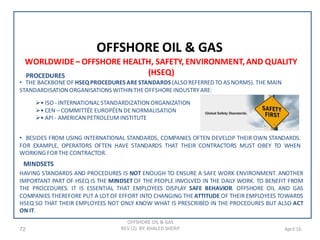 72 April 16
OFFSHORE OIL & GAS
OFFSHORE OIL & GAS
REV (2) BY: KHALED SHERIF
WORLDWIDE– OFFSHORE HEALTH, SAFETY, ENVIRONMENT,AND QUALITY
(HSEQ)PROCEDURES
• THE BACKBONEOF HSEQ PROCEDURES ARESTANDARDS (ALSOREFERRED TO AS NORMS). THE MAIN
STANDARDISATIONORGANISATIONS WITHINTHEOFFSHOREINDUSTRYARE:
• ISO - INTERNATIONAL STANDARDIZATIONORGANIZATION
• CEN – COMMITTÉE EUROPÉEN DE NORMALISATION
• API - AMERICANPETROLEUM INSTITUTE
• BESIDES FROM USING INTERNATIONAL STANDARDS, COMPANIES OFTEN DEVELOP THEIR OWN STANDARDS.
FOR EXAMPLE, OPERATORS OFTEN HAVE STANDARDS THAT THEIR CONTRACTORS MUST OBEY TO WHEN
WORKING FORTHECONTRACTOR.
MINDSETS
HAVING STANDARDS AND PROCEDURES IS NOT ENOUGH TO ENSURE A SAFE WORK ENVIRONMENT. ANOTHER
IMPORTANT PART OF HSEQ IS THE MINDSET OF THE PEOPLE INVOLVED IN THE DAILY WORK. TO BENEFIT FROM
THE PROCEDURES. IT IS ESSENTIAL THAT EMPLOYEES DISPLAY SAFE BEHAVIOR. OFFSHORE OIL AND GAS
COMPANIES THEREFORE PUT A LOTOF EFFORT INTO CHANGING THEATTITUDE OF THEIR EMPLOYEES TOWARDS
HSEQ SO THAT THEIR EMPLOYEES NOT ONLY KNOW WHAT IS PRESCRIBED IN THE PROCEDURES BUT ALSO ACT
ON IT.
 