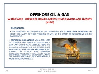 73 April 16
OFFSHORE OIL & GAS
OFFSHORE OIL & GAS
REV (2) BY: KHALED SHERIF
WORLDWIDE– OFFSHORE HEALTH, SAFETY, ENVIRONMENT,AND QUALITY
(HSEQ)
RISK ANALYSIS
• THE OPERATORS AND CONTRACTORS ARE RESPONSIBLE FOR CONTINUOUSLY IMPROVING THE
HEALTH AND SAFETY OF THEIR PERSONNEL AS WELL AS THE SAFETY OF INSTALLATIONS AND THE
ENVIRONMENT.
• PREVIOUSLY, RISK ANALYSIS WAS A TOOL USED
TO ESTABLISH THAT STATUTORY REQUIREMENTS
AND LIMIT VALUES WERE OBSERVED. NOW THE
OPERATING COMPANY AND CONTRACTOR MUST
CONTINUOUSLY PERFORM RISK ASSESSMENTS AND
ATTEMPT TO REDUCE RISKS WHENEVER
REASONABLY PRACTICABLE. THE AIM IS TO ENSURE
THE IMPLEMENTATION OF IMPROVEMENTS ON A
MORECONTEMPORARYBASIS.
 