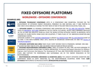 WORLDWIDE– OFFSHORE CONFERENCES
OFFSHORE OIL & GAS
REV (2) BY: KHALED SHERIF76 April 16
FIXED OFFSHORE PLATFORMS
• OFFSHORE TECHNOLOGY CONFERENCE (OTC) IS A CONFERENCE AND EXHIBITION, FOCUSED ON THE
DEVELOPMENT OF OFFSHORE ENERGY RESOURCES, PRIMARILY OIL AND NATURAL GAS. IT WAS STARTED IN
1969 AND IS HELD ANNUALLY DURING THE FIRST WEEK OF MAY AT RELIANT PARK IN HOUSTON, TEXAS, USA.
• MEDITERRANEAN OFFSHORE CONFERENCE & EXHIBITION (MOC) THE LARGEST OFFSHORE EXHIBITION AND
CONFERENCE BASED IN EGYPT TARGETING ALL THE MEDITERRANEAN COUNTRIES. MORE THAN 7,000
ATTENDEES PARTICIPATED TO PREVIOUS EVENTS, REPRESENTING 24 NATIONS.
• OFFSHORE NORTHERN SEAS (ONS) TAKES PLACE EVERY SECOND YEAR IN STAVANGER, NORWAY. ONS WAS
HELD FOR THE FIRST TIME IN 1974, AND HAS MORE THAN 40 YEARS OF PROUD HISTORY.
• OFFSHORE EUROPE IS A BIENNIAL CONFERENCE AND EXHIBITION FOR THE OIL AND GAS INDUSTRY TAKING
PLACE IN ABERDEEN, SCOTLAND (KNOWN AS THE OIL CAPITAL OF EUROPE). PEOPLE AND COMPANIES INVOLVED
IN THE OIL AND GAS INDUSTRY FROM ALL OVER THE WORLD ATTEND OFFSHORE EUROPE IN ABERDEEN, WITH
EXCESSES OF 25,000 PEOPLE FROM OVER 100 COUNTRIES. IT TAKES PLACE AT THE ABERDEEN EXHIBITION AND
CONFERENCE CENTRE.
OFFSHORE EUROPE IS THE EASTERN HEMISPHERE'S LARGEST OIL PRODUCTION AND OIL EXPLORATION EVENT OF
ITS KIND. IT HAS BEEN RUNNING SINCE 1973, CREATED BY SPEARHEAD EXHIBITIONS LTD AND THE Society of
Petroleum Engineers.
EXAMPLES ARE:
• OFFSHORE MEDITERRANEAN CONFERENCE (OMC) SINCE ITS LAUNCH IN 1993, OMC HAS BEEN WORKING TO
DISSEMINATE OFFSHORE SCIENCE AND TECHNICAL KNOWLEDGE, To Promote And Support Education For Offshore,
Engineers And Technicians And Advance The Development Of Tools AND PROCEDURES REQUIRED TO EXPLORE,
STUDY, AND FURTHER THE RESPONSIBLE AND SUSTAINABLE USE OF THE ENERGY RESOURCES IN THE
MEDITERRANEAN.
 