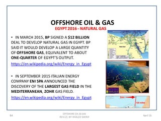 84 April 16
• IN MARCH 2015, BP SIGNED A $12 BILLION
DEAL TO DEVELOP NATURAL GAS IN EGYPT. BP
SAID IT WOULD DEVELOP A LARGE QUANTITY
OF OFFSHORE GAS, EQUIVALENT TO ABOUT
ONE-QUARTER OF EGYPT’S OUTPUT.
https://en.wikipedia.org/wiki/Energy_in_Egypt
• IN SEPTEMBER 2015 ITALIAN ENERGY
COMPANY ENI SPA ANNOUNCED THE
DISCOVERY OF THE LARGEST GAS FIELD IN THE
MEDITERRANEAN, ZOHR GAS FIELD.
https://en.wikipedia.org/wiki/Energy_in_Egypt
EGYPT2016 - NATURAL GAS
OFFSHORE OIL & GAS
REV (2) BY: KHALED SHERIF
OFFSHORE OIL & GAS
 