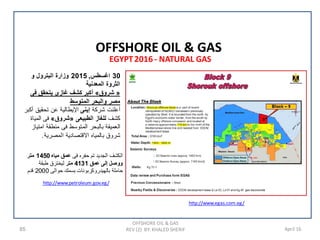 85 April 16
EGYPT2016 - NATURAL GAS
OFFSHORE OIL & GAS
REV (2) BY: KHALED SHERIF
OFFSHORE OIL & GAS
http://www.egas.com.eg/
http://www.petroleum.gov.eg/
30‫ﺍﻏﺳﻁﺱ‬,2015‫ﻭ‬ ‫ﺍﻟﺑﺗﺭﻭﻝ‬ ‫ﻭﺯﺍﺭﺓ‬
‫ﺍﻟﻣﻌﺩﻧﻳﺔ‬ ‫ﺍﻟﺛﺭﻭﺓ‬
»‫ﺷﺭﻭﻕ‬«‫ﻓﻰ‬ ‫ﻳﺗﺣﻘﻖ‬ ‫ﻏﺎﺯﻯ‬ ‫ﻛﺷﻑ‬ ‫ﺃﻛﺑﺭ‬
‫ﺍﻟﻣﺗﻭﺳﻁ‬ ‫ﻭﺍﻟﺑﺣﺭ‬ ‫ﻣﺻﺭ‬
‫ﺷﺭﻛﺔ‬ ‫ﺃﻋﻠﻧﺕ‬‫ﺇﻳﻧﻰ‬‫ﺃﻛﺑﺭ‬ ‫ﺗﺣﻘﻳﻖ‬ ‫ﻋﻥ‬ ‫ﺍﻹﻳﻁﺎﻟﻳﺔ‬
‫ﻛﺷﻑ‬‫ﺍﻟﻁﺑﻳﻌﻰ‬ ‫ﻟﻠﻐﺎﺯ‬»‫ﺷﺭﻭﻕ‬«‫ﺍﻟﻣﻳﺎﺓ‬ ‫ﻓﻰ‬
‫ﺍﻣﺗﻳﺎﺯ‬ ‫ﻣﻧﻁﻘﺔ‬ ‫ﻓﻰ‬ ‫ﺍﻟﻣﺗﻭﺳﻁ‬ ‫ﺑﺎﻟﺑﺣﺭ‬ ‫ﺍﻟﻌﻣﻳﻘﺔ‬
‫ﺍﻟﻣﺻﺭﻳﺔ‬ ‫ﺍﻻﻗﺗﺻﺎﺩﻳﺔ‬ ‫ﺑﺎﻟﻣﻳﺎﻩ‬ ‫ﺷﺭﻭﻕ‬.
‫ﻓﻰ‬ ‫ﺣﻔﺭﻩ‬ ‫ﺗﻡ‬ ‫ﺍﻟﺟﺩﻳﺩ‬ ‫ﺍﻟﻛﺷﻑ‬‫ﻣﻳﺎﻩ‬ ‫ﻋﻣﻖ‬1450‫ﻣﺗﺭ‬
‫ﻋﻣﻖ‬ ‫ﺇﻟﻰ‬ ‫ﻭﻭﺻﻝ‬4131‫ﻣﺗﺭ‬‫ﻁﺑﻘﺔ‬ ‫ﻟﻳﺧﺗﺭﻕ‬
‫ﺣﻭﺍﻟﻰ‬ ‫ﺑﺳﻣﻙ‬ ‫ﺑﺎﻟﻬﻳﺩﺭﻭﻛﺭﺑﻭﻧﺎﺕ‬ ‫ﺣﺎﻣﻠﺔ‬2000‫ﻗﺩﻡ‬
 