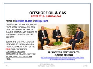 86 April 16
EGYPT 2015 - NATURAL GAS
OFFSHORE OIL & GAS
REV (2) BY: KHALED SHERIF
OFFSHORE OIL & GAS
PRESIDENTSISI MEETS ENI’S CEO
CLAUDIO DESCALZI
ENERGY EGYPTBY2015,20OCTOBERPOSTED ON
THE PRESIDENT OF THE REPUBLIC OF
EGYPT, ABDEL FATTAH AL-SISI, AND
ENI’S CHIEF EXECUTIVE OFFICER,
CLAUDIO DESCALZI, MET IN CAIRO TO
DISCUSS ENI’S ACTIVITIES IN THE
COUNTRY.
DURING THE MEETING, ENI’S CEO
PRESENTED TO PRESIDENT AL-SISI
THE DEVELOPMENT PLAN FOR THE
ZOHR FIELD. THE PARTIES
CONFIRMED THE JOINT
COMMITMENT TO ACCELERATE THE
PRODUCTION START-UP OF THE
FIELD.
http://energyegypt.net/2015/10/20/egyptian-president-abdel-fattah-
al-sisi-meets-enis-ceo-claudio-descalzi/
 