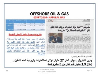 89 April 16
EGYPT2016 - NATURAL GAS
OFFSHORE OIL & GAS
REV (2) BY: KHALED SHERIF
OFFSHORE OIL & GAS
..‫ﺍﻟﻣﻘﺑﻝ‬ ‫ﺍﻟﻌﺎﻡ‬ ‫ﺑﺗﺭﻭﻟﻳﺔ‬ ‫ﺍﺳﺗﺛﻣﺎﺭﺍﺕ‬ ‫ﺩﻭﻻﺭ‬ ‫ﻣﻠﻳﺎﺭ‬ 27 ‫ﺛﻣﺎﺭ‬ ‫ﻧﺟﻧﻰ‬ : ‫ﺍﻟﺑﺗﺭﻭﻝ‬ ‫ﻭﺯﻳﺭ‬
‫ﻣﺷﺭﻭﻋﺎﺕ‬ 3 ‫ﻣﻥ‬ ‫ﻏﺎﺯ‬ ‫ﻗﺩﻡ‬ ‫ﻣﻠﻳﺎﺭ‬ 1,9 ‫ﺇﻧﺗﺎﺝ‬
10‫ﻓﺑﺭﺍﻳﺭ‬2016‫ﺍﻟﻳﻭﻣﻰ‬ ‫ﺍﻷﻫﺭﺍﻡ‬:
‫ﻭﺍﺿﺎﻑ‬‫ﺍﻥ‬‫ﻣﺻﺭ‬‫ﺿﻣﻥ‬‫ﻋﺩﺩ‬‫ﻗﻠﻳﻝ‬‫ﺟﺩﺍ‬‫ﻣﻥ‬‫ﺑﻠﺩﺍﻥ‬
‫ﺍﻟﻌﺎﻟﻡ‬‫ﺍﻟﺗﻲ‬‫ﺗﺷﻬﺩ‬‫ﻣﺛﻝ‬‫ﻫﺫﺍ‬‫ﺍﻟﻌﺩﺩ‬‫ﺍﻟﻛﺑﻳﺭ‬‫ﻣﻥ‬
‫ﺍﻟﻣﺷﺭﻭﻋﺎﺕ‬‫ﻓﻰ‬‫ﻭﻗﺕ‬‫ﻭﺍﺣﺩ‬‫ﺭﻏﻡ‬‫ﻅﺭﻭﻑ‬‫ﺗﺭﺍﺟﻊ‬
‫ﺃﺳﻌﺎﺭ‬‫ﺍﻟﺧﺎﻡ‬‫ﻋﺎﻟﻣﻳﺎ‬،‫ﻭ‬‫ﻣﺎ‬‫ﺯﺍﻟﺕ‬‫ﻣﺻﺭ‬‫ﺍﻟﺑﻠﺩ‬‫ﺍﻟﺗﻰ‬
‫ﻳﻭﺟﺩ‬‫ﺑﻬﺎ‬‫ﺃﻛﺑﺭ‬‫ﻋﺩﺩ‬‫ﻣﻥ‬‫ﺍﻟﺣﻔﺎﺭﺍﺕ‬‫ﻳﺎﻟﺑﺣﺭ‬
‫ﺍﻟﻣﺗﻭﺳﻁ‬.
‫ﺍﻟﻣﺗﻭﺳﻁ‬ ‫ﺍﻷﺑﻳﺽ‬ ‫ﺑﺎﻟﺑﺣﺭ‬ ‫ﺑﺣﺭﻳﺔ‬ ‫ﻣﺷﺭﻭﻋﺎﺕ‬
 