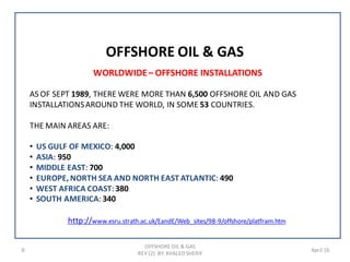 9 April 16
WORLDWIDE– OFFSHORE INSTALLATIONS
AS OF SEPT 1989, THERE WERE MORE THAN 6,500 OFFSHORE OIL AND GAS
INSTALLATIONSAROUND THE WORLD, IN SOME 53 COUNTRIES.
THE MAIN AREAS ARE:
• US GULF OF MEXICO: 4,000
• ASIA: 950
• MIDDLE EAST: 700
• EUROPE, NORTH SEA AND NORTH EAST ATLANTIC: 490
• WEST AFRICA COAST:380
• SOUTH AMERICA:340
/offshore/platfram.htm9-98www.esru.strath.ac.uk/EandE/Web_sites/http://
OFFSHORE OIL & GAS
OFFSHORE OIL & GAS
REV (2) BY: KHALED SHERIF
 