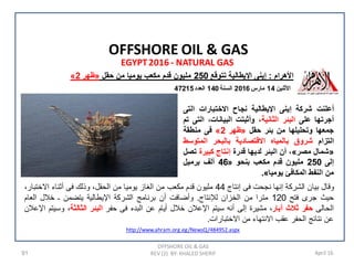91 April 16
EGYPT2016 - NATURAL GAS
OFFSHORE OIL & GAS
REV (2) BY: KHALED SHERIF
OFFSHORE OIL & GAS
‫ﺍﻷﺛﻧﻳﻥ‬14‫ﻣﺎﺭﺱ‬2016‫ﺍﻟﺳﻧﺔ‬140‫ﺍﻟﻌﺩﺩ‬47215
‫ﺍﻷﻫﺭﺍﻡ‬:‫ﺗﺗﻭﻗﻊ‬ ‫ﺍﻹﻳﻁﺎﻟﻳﺔ‬ ‫ﺇﻳﻧﻰ‬250‫ﺣﻘﻝ‬ ‫ﻣﻥ‬ ‫ﻳﻭﻣﻳﺎ‬ ‫ﻣﻛﻌﺏ‬ ‫ﻗﺩﻡ‬ ‫ﻣﻠﻳﻭﻥ‬»‫ﻅﻬﺭ‬2«
‫ﻭﻗﺎﻝ‬‫ﺑﻳﺎﻥ‬‫ﺍﻟﺷﺭﻛﺔ‬‫ﺇﻧﻬﺎ‬‫ﻧﺟﺣﺕ‬‫ﻓﻰ‬‫ﺇﻧﺗﺎﺝ‬44‫ﻣﻠﻳﻭﻥ‬‫ﻗﺩﻡ‬‫ﻣﻛﻌﺏ‬‫ﻣﻥ‬‫ﺍﻟﻐﺎﺯ‬‫ﻳﻭﻣﻳﺎ‬‫ﻣﻥ‬،‫ﺍﻟﺣﻘﻝ‬‫ﻭﺫﻟﻙ‬‫ﻓﻰ‬‫ﺃﺛﻧﺎء‬،‫ﺍﻻﺧﺗﺑﺎﺭ‬
‫ﺣﻳﺙ‬‫ﺟﺭﻯ‬‫ﻓﺗﺢ‬120‫ﻣﺗﺭﺍ‬‫ﻣﻥ‬‫ﺍﻟﺧﺯﺍﻥ‬‫ﻟﻺﻧﺗﺎﺝ‬.‫ﻭﺃﺿﺎﻓﺕ‬‫ﺃﻥ‬‫ﺑﺭﻧﺎﻣﺞ‬‫ﺍﻟﺷﺭﻛﺔ‬‫ﺍﻹﻳﻁﺎﻟﻳﺔ‬‫ﻳﺗﺿﻣﻥ‬‫ـ‬‫ﺧﻼﻝ‬‫ﺍﻟﻌﺎﻡ‬
‫ﺍﻟﺣﺎﻟﻰ‬‫ﺣﻔﺭ‬‫ﺛﻼﺙ‬‫ﺁﺑﺎﺭ‬،‫ﻣﺷﻳﺭﺓ‬‫ﺇﻟﻰ‬‫ﺃﻧﻪ‬‫ﺳﻳﺗﻡ‬‫ﺍﻹﻋﻼﻥ‬‫ﺧﻼﻝ‬‫ﺃﻳﺎﻡ‬‫ﻋﻥ‬‫ﺍﻟﺑﺩء‬‫ﻓﻰ‬‫ﺣﻔﺭ‬‫ﺍﻟﺑﺋﺭ‬‫ﺍﻟﺛﺎﻟﺛﺔ‬،‫ﻭﺳﻳﺗﻡ‬‫ﺍﻹﻋﻼﻥ‬
‫ﻋﻥ‬‫ﻧﺗﺎﺋﺞ‬‫ﺍﻟﺣﻔﺭ‬‫ﻋﻘﺏ‬‫ﺍﻻﻧﺗﻬﺎء‬‫ﻣﻥ‬‫ﺍﻻﺧﺗﺑﺎﺭﺍﺕ‬.
‫ﺃﻋﻠﻧﺕ‬‫ﺷﺭﻛﺔ‬‫ﺇﻳﻧﻰ‬‫ﺍﻹﻳﻁﺎﻟﻳﺔ‬‫ﻧﺟﺎﺡ‬‫ﺍﻻﺧﺗﺑﺎﺭﺍﺕ‬‫ﺍﻟﺗﻰ‬
‫ﺃﺟﺭﺗﻬﺎ‬‫ﻋﻠﻰ‬‫ﺍﻟﺑﺋﺭ‬‫ﺍﻟﺛﺎﻧﻳﺔ‬،‫ﻭﺃﺛﺑﺗﺕ‬،‫ﺍﻟﺑﻳﺎﻧﺎﺕ‬‫ﺍﻟﺗﻰ‬‫ﺗﻡ‬
‫ﺟﻣﻌﻬﺎ‬‫ﻭﺗﺣﻠﻳﻠﻬﺎ‬‫ﻣﻥ‬‫ﺑﺋﺭ‬‫ﺣﻘﻝ‬»‫ﻅﻬﺭ‬2«‫ﻓﻰ‬‫ﻣﻧﻁﻘﺔ‬
‫ﺍﻟﺗﺯﺍﻡ‬‫ﺷﺭﻭﻕ‬‫ﺑﺎﻟﻣﻳﺎﻩ‬‫ﺍﻻﻗﺗﺻﺎﺩﻳﺔ‬‫ﺑﺎﻟﺑﺣﺭ‬‫ﺍﻟﻣﺗﻭﺳﻁ‬
»‫ﺷﻣﺎﻝ‬‫ﻣﺻﺭ‬«،‫ﺃﻥ‬‫ﺍﻟﺑﺋﺭ‬‫ﻟﺩﻳﻬﺎ‬‫ﻗﺩﺭﺓ‬‫ﺇﻧﺗﺎﺝ‬‫ﻛﺑﻳﺭﺓ‬‫ﺗﺻﻝ‬
‫ﺇﻟﻰ‬250‫ﻣﻠﻳﻭﻥ‬‫ﻗﺩﻡ‬‫ﻣﻛﻌﺏ‬‫ﺑﻧﺣﻭ‬»46‫ﺃﻟﻑ‬‫ﺑﺭﻣﻳﻝ‬
‫ﻣﻥ‬‫ﺍﻟﻧﻔﻁ‬‫ﺍﻟﻣﻛﺎﻓﺊ‬‫ﻳﻭﻣﻳﺎ‬«.
http://www.ahram.org.eg/NewsQ/484952.aspx
 