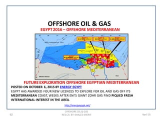 92 April 16
OFFSHORE OIL & GAS
REV (2) BY: KHALED SHERIF
OFFSHORE OIL & GAS
POSTED ON OCTOBER 6, 2015 BY ENERGY EGYPT
EGYPT HAS AWARDED FOUR NEW LICENCES TO EXPLORE FOR OIL AND GAS OFF ITS
MEDITERRANEAN COAST, WEEKS AFTER ENI’S GIANT ZOHR GAS FIND PIQUED FRESH
INTERNATIONAL INTEREST IN THE AREA.
http://energyegypt.net/
FUTUREEXPLORATION OFFSHORE EGYPTIAN MEDITERRANEAN
EGYPT2016 – OFFSHORE MEDITERRANEAN
 