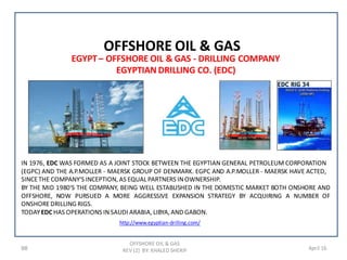 98 April 16
OFFSHORE OIL & GAS
REV (2) BY: KHALED SHERIF
OFFSHORE OIL & GAS
EGYPT– OFFSHORE OIL & GAS - DRILLING COMPANY
EGYPTIAN DRILLING CO. (EDC)
IN 1976, EDC WAS FORMED AS A JOINT STOCK BETWEEN THE EGYPTIAN GENERAL PETROLEUM CORPORATION
(EGPC) AND THE A.P.MOLLER - MAERSK GROUP OF DENMARK. EGPC AND A.P.MOLLER - MAERSK HAVE ACTED,
SINCETHE COMPANY'S INCEPTION, AS EQUAL PARTNERS INOWNERSHIP.
TODAYEDC HAS OPERATIONS INSAUDI ARABIA, LIBYA, AND GABON.
BY THE MID 1980'S THE COMPANY, BEING WELL ESTABLISHED IN THE DOMESTIC MARKET BOTH ONSHORE AND
OFFSHORE, NOW PURSUED A MORE AGGRESSIVE EXPANSION STRATEGY BY ACQUIRING A NUMBER OF
ONSHOREDRILLING RIGS.
http://www.egyptian-drilling.com/
 