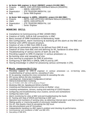 As Senior RAN engineer in Aircel (MEERUT) project.(V4-BSC/RNC)
Projects : AIRCEL GSM-UMTS 900/1800 Band Network (KOLKATA)
Client : AIRCEL GSM/UMTS.
Organization : ZTE TELECOM INDIA Pvt. Ltd
Role : Senior RAN Engineer
As Senior RAN engineer in AIRTEL (KOLKATA) project.(V4-BSC/RNC)
Projects : AIRTEL GSM-UMTS 900/1800 Band Network (KOLKATA)
Client : AIRTEL GSM/UMTS/LTE
Organization : ZTE TELECOM INDIA Pvt. Ltd
Role : Senior Engineer
WORKING SKILL
Installation & Commissioning of RNC (ZXWR RNC)
Creation of IUCS, IUPS & IUR connectivity in RNC
Basic concept of OMM Installation & Networking mode
Site Configuration, Alarm monitoring & rectifying all the alarm at the RNC end
Familiar with UMTS network structure.
Creation of site in RNC from OMC-R end.
Defining all parameters needed to be defined from OMC-R end.
Creation of sites from BSC end and defining its RF, handover & other data.
Troubleshooting of various alarms of both 2G and 3G.
Providing support to OMC-R engineer in various processes i.e.
Re-homing sites and cascading of site.
Give training to engineers for OMC-R activities.
Configuring of SDR BTS in OMCB, OMC-R and by LMT.
Having knowledge in LINUX for processing various commands in ZTE.
Work responsibility
Providing support to OMC-R engineer in various processes i.e. re-homing sites,
troubleshooting of various alarms, cascading of sites
E1 by passing, creating the cross connection & cascading the site.
RFI survey before the site installation
Loop-Break test , External alarm Configuration,& Call test.
Internal & External Alarm monitoring.
Site AT-P.RNC ATP, BSC ATP In Reliance Project
Monitoring OML link, Signaling and GB link of all BSC.
Installing and Maintaining Servers running on Redhat Linux.
Installing workstations, servers, routing and switching of CISCO Routers.
Configuring and troubleshooting Linux clusters, servers and workstations
Configuring static route.
Alarm monitoring for sites at BSC end and troubleshooting the faults
E1 Testing with help of OMCR and Patching in DDF rack
Operation and maintains of working sites, as detecting Internal alarm and Shot out them
Making quality or improving quality of previously installed networks
Pre-AT, Site Quality check & calculating the SQI level
Site documentation and AT formalities.
Independently handling my BSC region’s problem and checking its performance.
Commissioning and installation of iBSC and SDR BTS.
Cascading of SDR BTS.
 