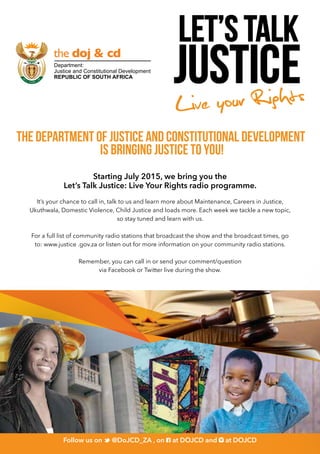 THE DEPARTMENT OF JUSTICE AND CONSTITUTIONAL DEVELOPMENT
IS BRINGING JUSTICE TO YOU!
Follow us on @DoJCD_ZA and on at DOJCDFollow us on
justice
Let’s talk
Live your Rights
Follow us on @DoJCD_ZA and on at DOJCD
Starting July 2015, we bring you the
Let’s Talk Justice: Live Your Rights radio programme.
It’s your chance to call in, talk to us and learn more about Maintenance, Careers in Justice,
Ukuthwala, Domestic Violence, Child Justice and loads more. Each week we tackle a new topic,
so stay tuned and learn with us.
For a full list of community radio stations that broadcast the show and the broadcast times, go
to: www.justice .gov.za or listen out for more information on your community radio stations.
Remember, you can call in or send your comment/question
via Facebook or Twitter live during the show.
Follow us on 	
@DoJCD_ZA , on at DOJCD and at DOJCD
 