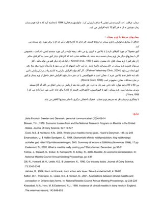 ،‫درمان‬‫مراقبت‬،‫جدا‬‫كردن‬‫و‬‫شير‬‫دوشي‬4‫ساعت‬‫ارزيابي‬‫كرد‬‫مانولسون‬ .‫و‬‫هالن‬)1994‫محاسبه‬ (‫كرد‬‫كه‬‫به‬‫ازاء‬‫ورم‬‫پستان‬
‫زمان‬‫دوشش‬‫به‬‫ازا‬‫ء‬‫هر‬‫گاو‬10‫ثانيه‬‫افزايش‬‫مي‬‫يابد‬.
.....
‫بيماريهاي‬‫مرتبط‬‫با‬‫ورم‬‫پستان‬:
‫حداقل‬3‫بيماري‬‫متابوليكي‬‫با‬‫ورم‬‫پستان‬‫در‬‫ارتباط‬‫هر‬ .‫هستند‬‫كدام‬‫كه‬‫گاو‬‫را‬‫اول‬‫درگير‬‫كند‬‫او‬‫را‬‫براي‬‫مورد‬‫دوم‬‫مستعد‬‫مي‬
.‫كنند‬
‫كتوز‬‫در‬ " ‫معمول‬‫مورد‬‫گاوهاي‬‫تازه‬‫زا‬‫با‬‫بالنس‬‫بد‬‫انرژي‬‫رخ‬‫مي‬‫زمينه‬ .‫دهد‬‫اوليه‬‫در‬‫اين‬‫مورد‬‫سيستم‬‫ايمني‬‫دام‬‫است‬،‫بخصوص‬
‫اگر‬‫با‬‫بيماريهاي‬‫ديگر‬‫مثل‬‫ورم‬‫پستان‬‫صدمه‬‫ديده‬‫يك‬ .‫باشد‬‫مطالعه‬‫نشان‬‫داده‬‫كه‬‫گاو‬‫هاي‬‫دچار‬‫كتوز‬‫نسبت‬‫به‬‫گاو‬‫هاي‬‫سالم‬
‫از‬ )‫نظر‬‫كتوز‬‫ورم‬ (‫پستان‬‫هاي‬‫حاد‬‫بيشتري‬‫داشتند‬)Kremer et al., 1993‫اما‬ . (‫يك‬‫راه‬‫ديگر‬‫هم‬‫مي‬‫تواند‬‫باشد‬‫گاو‬ .
‫مي‬‌‫تواند‬‫عفونت‬‫ورم‬‫پستان‬‫در‬‫حال‬‫پيشرفت‬‫داشته‬‫باشد‬،‫در‬‫اين‬‫حالت‬‫اشتهاي‬‫او‬‫كم‬‫مي‬‫شود‬‫و‬‫متأسفانه‬‫زمينه‬‫بروز‬‫نوع‬‫دوم‬
‫كتوز‬‫ايجاد‬‫مي‬‫شود‬)Palmer Veterinary Clinic, 2004‫اگر‬ . (‫گاو‬‫نتواند‬‫افزايش‬‫نيازش‬‫به‬‫كلسيم‬‫را‬‫در‬‫نزديكي‬‫زايش‬‫تأمين‬
‫نكند‬‫)به‬‫خاطر‬‫عدم‬‫بالنس‬‫جيره‬، (‫ممكن‬‫است‬‫به‬‫هيپوكلسيمي‬‫يا‬‫تب‬‫شير‬‫دچار‬‫افزايش‬ .‫شود‬‫خطر‬‫حاصل‬‫از‬‫ورم‬‫پستان‬‫و‬‫كتوز‬
‫در‬‫ميان‬‫مشكلت‬،‫ممكن‬‫مشهودتر‬‫است‬)Rice & Grant, 1996. (
‫بين‬80‫تا‬90‫درصد‬‫موارد‬‫جابه‬‫جايي‬‫شير‬‫دان‬‫به‬‫چپ‬،‫طي‬‫اولين‬‫ماه‬‫بعد‬‫از‬‫زايش‬‫در‬‫زماني‬‫اتفاق‬‫مي‬‫افتد‬‫گه‬‫گاو‬‫مستعد‬
‫پذيرش‬‫بيماري‬‫است‬‫ورم‬ .‫پستان‬،‫كتوز‬‫و‬‫هيپوكلسيمي‬‫فاكتورهايي‬‫هستند‬‫كه‬‫گاو‬‫را‬‫براي‬‫جابه‬‫جايي‬‫شير‬‫دان‬‫آماده‬‫مي‬‫كند‬)
Viara,1998.(
‫با‬‫پيشگيري‬‫و‬‫درمان‬‫هر‬‫چه‬‫سريعتر‬‫ورم‬‫پستان‬،‫خطرات‬‫احتمالي‬‫درگيري‬‫با‬‫ساير‬‫بيماريها‬‫كاهش‬‫مي‬.‫يابد‬
....
...
:‫منابع‬
Arla Foods in Sweden and Denmark, personal communication (2004-09-14.(
Blosser, T.H., 1979. Economic Losses from and the National Research Program on Mastitis in the United
States. Journal of Dairy Science, 62:119-127.
Cook, N.B. & Nordlund, K.N., 2004. Where your mastitis money goes. Hoard’s Dairyman, 149, pp 249.
Emanuelson, U. & Hallén Sandgren, C., 1994. Ekonomiskt effektiv mjölkproduktion, hög mjölkmängd
och/eller god hälsa? Djurhälsoavdelningen, SHS. Summary of lecture at Gällöfsta (November 1994), 17 pp.
Esslemont, D., 2002. What is mastitis really costing you? Dairy farmer, December, pp 30-31.
Fetrow, J., Stewart, S., Eicker, S, Farnsworth, R. & Bey, R., 2000. Mastitis: An economic consideration. In:
National Mastitis Council Annual Meeting Proceedings, pp 3-47.
Gill, R., Howard, W.H., Leslie, K.E. & Lissemore, K., 1990. Our industry today. Journal of Dairy Science,
73:3340-3348.
Jahnke, B., 2004. Noch nicht krank, doch schon sehr teuer. Neue Landwirtschaft, 4: 59-62.
Kelton, D.F., Petersson, C., Leslie, K.E. & Hensen, D., 2001. Associations between clinical mastitis and
conception on Ontario dairy farms. In: National Mastitis Council Annual Meeting Proceedings, pp 228-229.
Kossaibati, M.A., Hovi, M. & Esslemont, R.J., 1998. Incidence of clinical mastitis in dairy herds in England.
The veterinary record, 143:649-653.
 